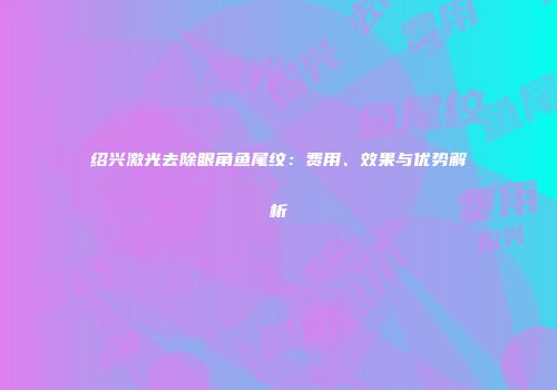 绍兴激光去除眼角鱼尾纹：费用、效果与优势解析