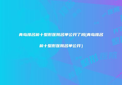 青岛排名前十整形医院名单公开了吗(青岛排名前十整形医院名单公开）