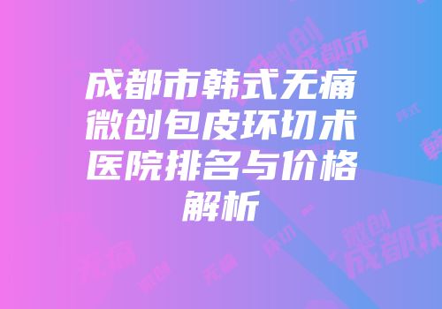 成都市韩式无痛微创包皮环切术医院排名与价格解析