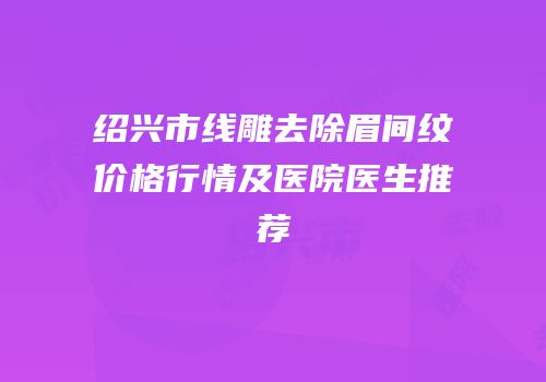绍兴市线雕去除眉间纹价格行情及医院医生推荐