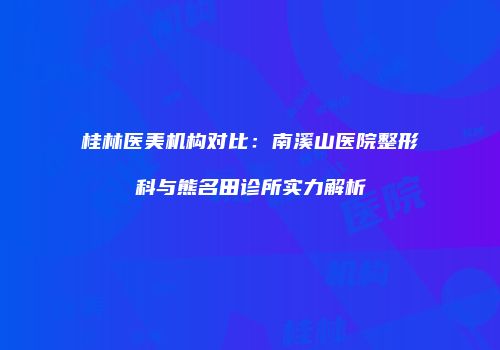 桂林医美机构对比：南溪山医院整形科与熊名田诊所实力解析