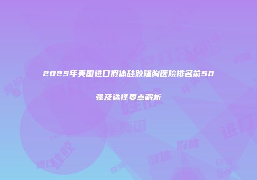 2025年美国进口假体硅胶隆胸医院排名前50强及选择要点解析
