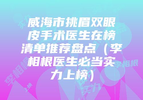 威海市挑眉双眼皮手术医生在榜清单推荐盘点（李相根医生必当实力上榜）