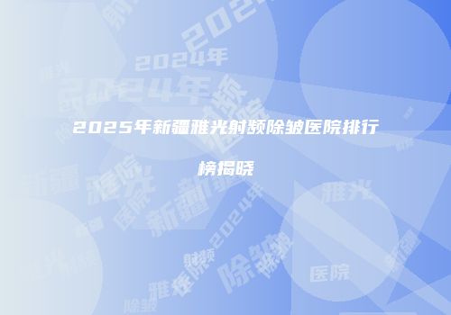 2025年新疆雅光射频除皱医院排行榜揭晓