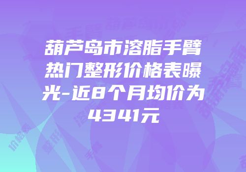 葫芦岛市溶脂手臂热门整形价格表曝光-近8个月均价为4341元