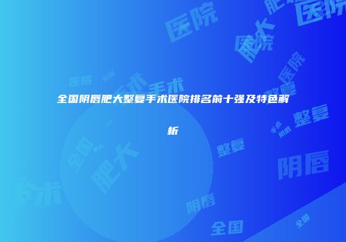 全国阴唇肥大整复手术医院排名前十强及特色解析