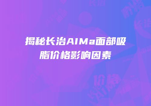 揭秘长治AIMa面部吸脂价格影响因素