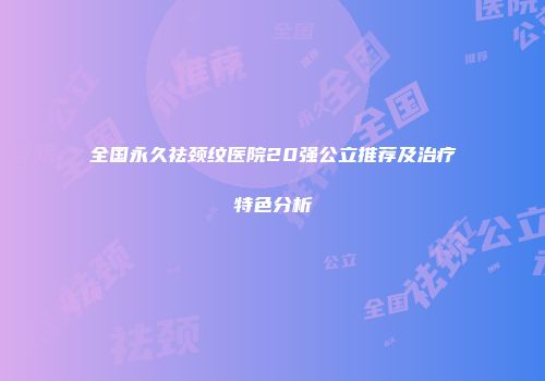 全国永久祛颈纹医院20强公立推荐及治疗特色分析