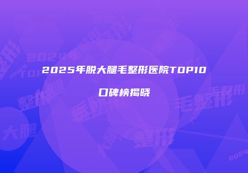 2025年脱大腿毛整形医院TOP10口碑榜揭晓