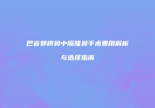 巴音郭楞鼻中隔隆鼻手术费用解析与选择指南