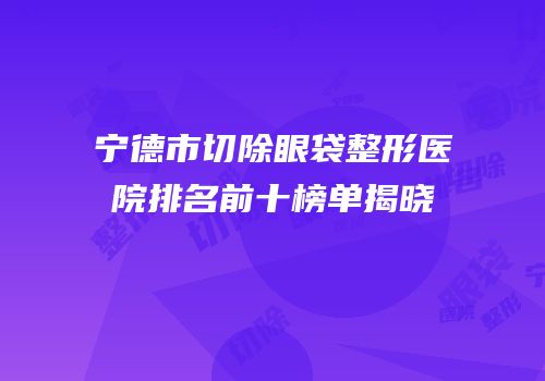 宁德市切除眼袋整形医院排名前十榜单揭晓