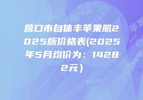 营口市自体丰苹果肌2025版价格表(2025年5月均价为：14282元）