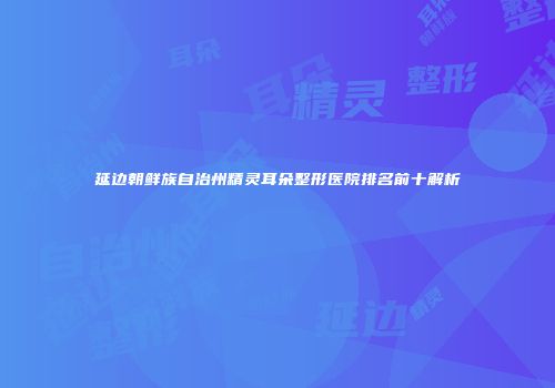延边朝鲜族自治州精灵耳朵整形医院排名前十解析
