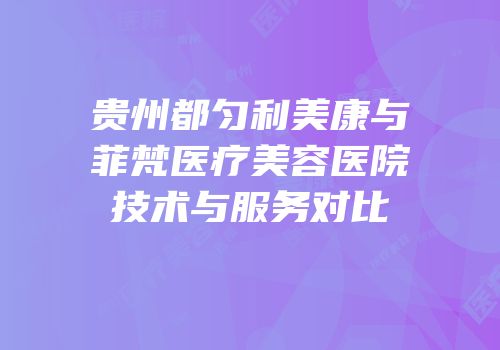 贵州都匀利美康与菲梵医疗美容医院技术与服务对比