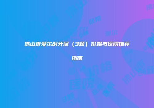 佛山市爱尔创牙冠（3颗）价格与医院推荐指南