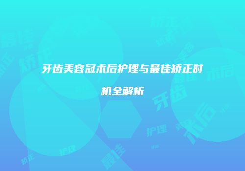 牙齿美容冠术后护理与最佳矫正时机全解析