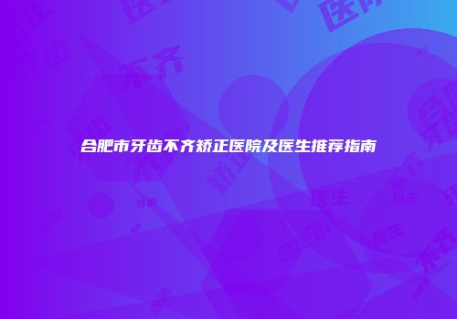 合肥市牙齿不齐矫正医院及医生推荐指南