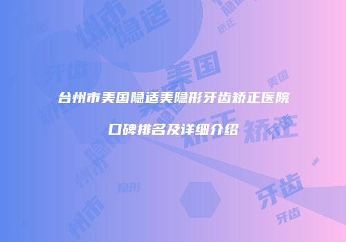 台州市美国隐适美隐形牙齿矫正医院口碑排名及详细介绍