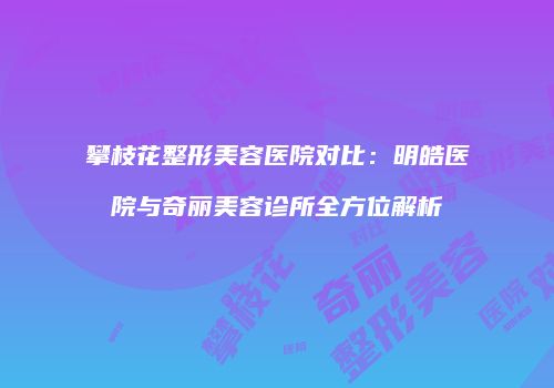 攀枝花整形美容医院对比：明皓医院与奇丽美容诊所全方位解析