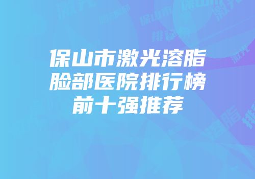 保山市激光溶脂脸部医院排行榜前十强推荐