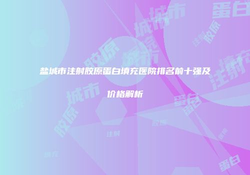 盐城市注射胶原蛋白填充医院排名前十强及价格解析