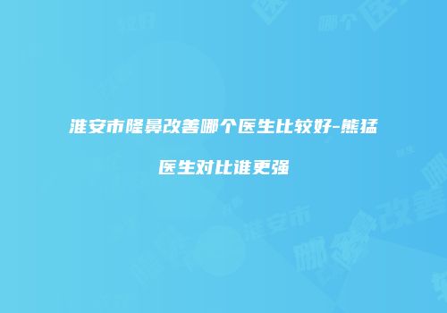 淮安市隆鼻改善哪个医生比较好-熊猛医生对比谁更强