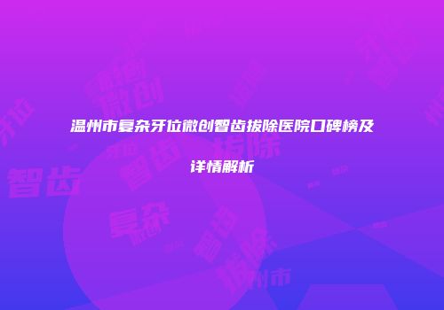 温州市复杂牙位微创智齿拔除医院口碑榜及详情解析