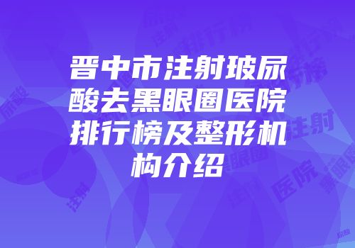 晋中市注射玻尿酸去黑眼圈医院排行榜及整形机构介绍
