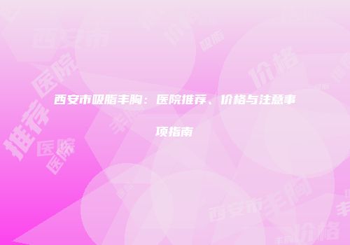 西安市吸脂丰胸：医院推荐、价格与注意事项指南