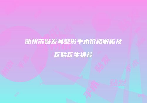 衢州市贴发耳整形手术价格解析及医院医生推荐