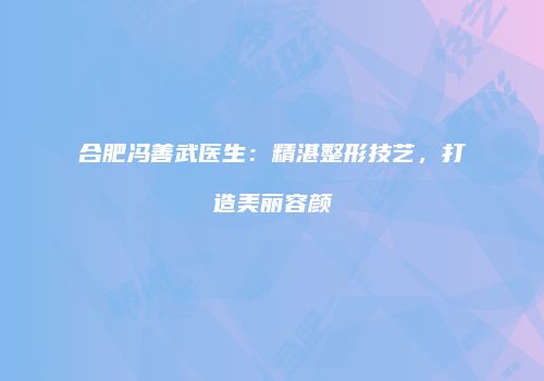 合肥冯善武医生：精湛整形技艺，打造美丽容颜
