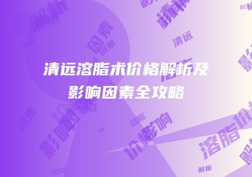清远溶脂术价格解析及影响因素全攻略