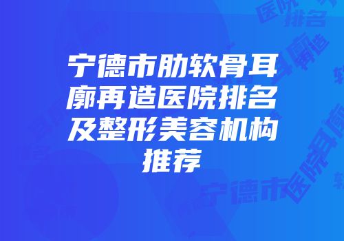 宁德市肋软骨耳廓再造医院排名及整形美容机构推荐