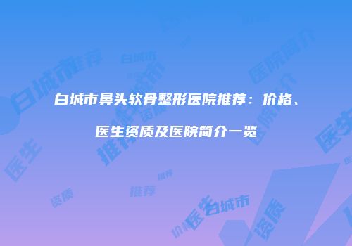 白城市鼻头软骨整形医院推荐：价格、医生资质及医院简介一览