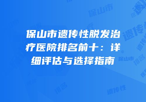 保山市遗传性脱发治疗医院排名前十：详细评估与选择指南