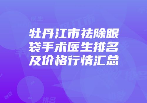 牡丹江市祛除眼袋手术医生排名及价格行情汇总