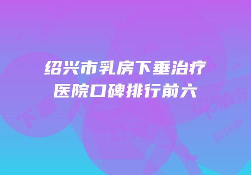 绍兴市乳房下垂治疗医院口碑排行前六