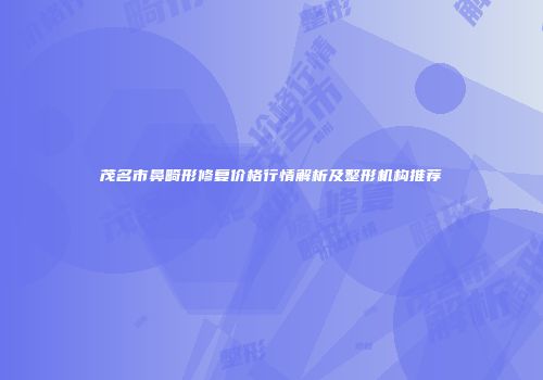 茂名市鼻畸形修复价格行情解析及整形机构推荐