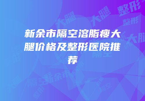 新余市隔空溶脂瘦大腿价格及整形医院推荐