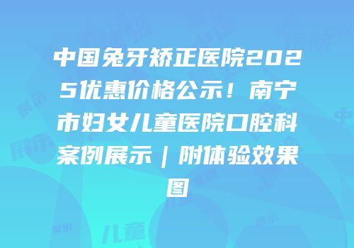 中国兔牙矫正医院2025优惠价格公示！南宁市妇女儿童医院口腔科案例展示｜附体验效果图