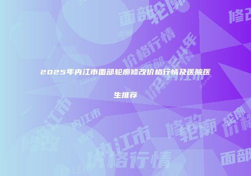 2025年内江市面部轮廓修改价格行情及医院医生推荐