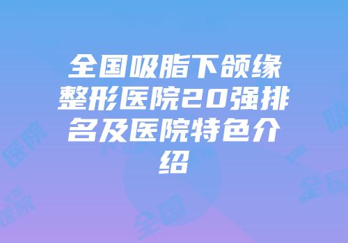全国吸脂下颌缘整形医院20强排名及医院特色介绍