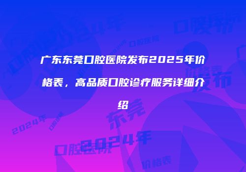 广东东莞口腔医院发布2025年价格表，高品质口腔诊疗服务详细介绍