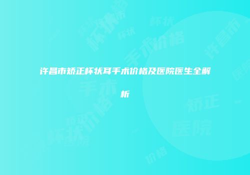 许昌市矫正杯状耳手术价格及医院医生全解析
