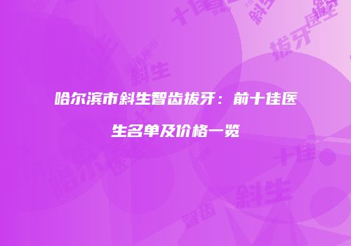 哈尔滨市斜生智齿拔牙：前十佳医生名单及价格一览
