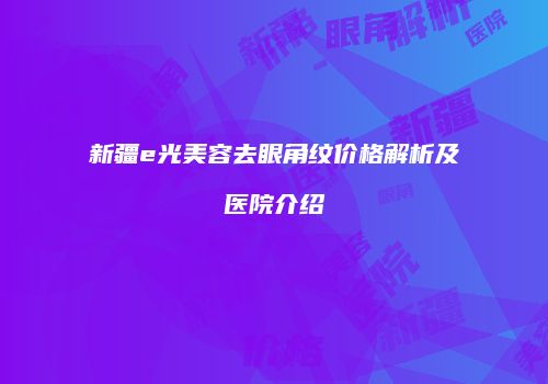 新疆e光美容去眼角纹价格解析及医院介绍