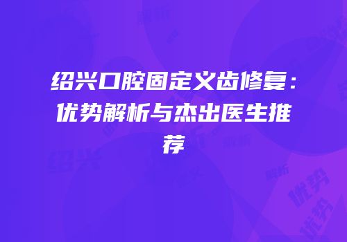 绍兴口腔固定义齿修复：优势解析与杰出医生推荐