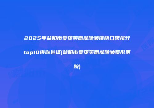 2025年益阳市爱贝芙面部除皱医院口碑排行top10供你选择(益阳市爱贝芙面部除皱整形医院)