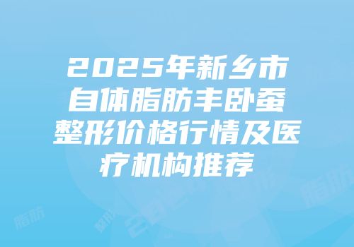 2025年新乡市自体脂肪丰卧蚕整形价格行情及医疗机构推荐