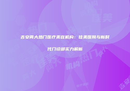 吉安两大热门医疗美容机构：佳美医院与新时代门诊部实力解析